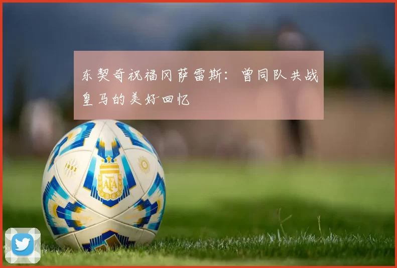 东契奇祝福冈萨雷斯：曾同队共战皇马的美好回忆