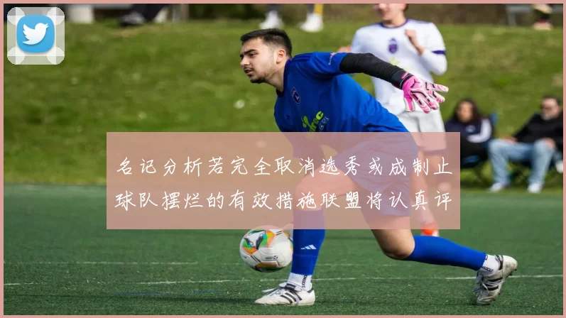 名记分析若完全取消选秀或成制止球队摆烂的有效措施联盟将认真评估此提议