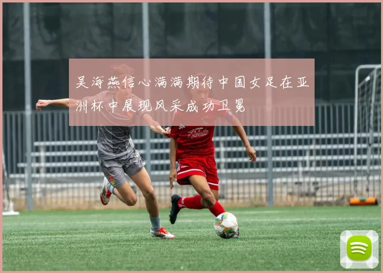 吴海燕信心满满期待中国女足在亚洲杯中展现风采成功卫冕