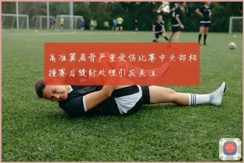 高准翼眉骨严重受伤比赛中头部相撞赛后缝针处理引发关注