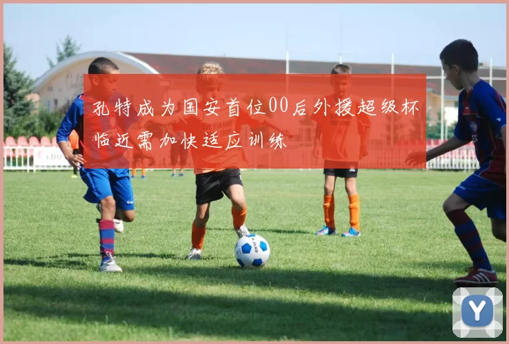 孔特成为国安首位00后外援超级杯临近需加快适应训练