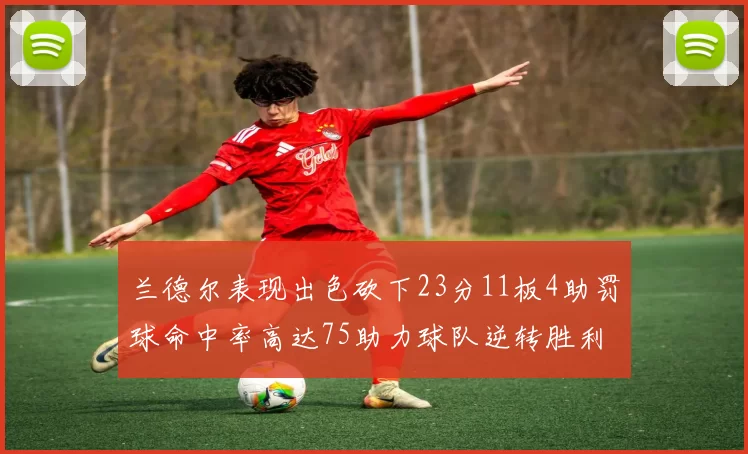 兰德尔表现出色砍下23分11板4助罚球命中率高达75助力球队逆转胜利