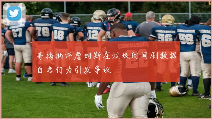 夸梅批评詹姆斯在垃圾时间刷数据自恋行为引发争议