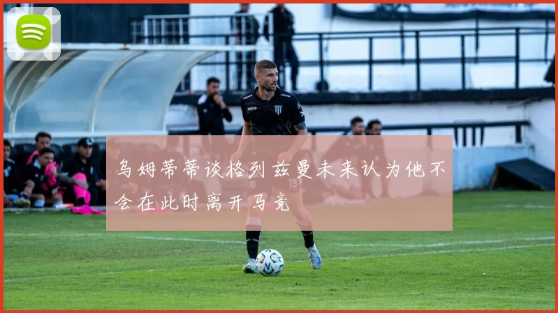 乌姆蒂蒂谈格列兹曼未来认为他不会在此时离开马竞