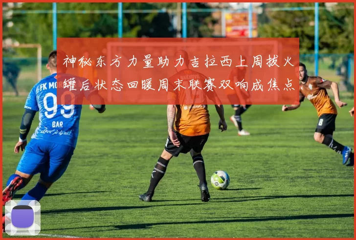 神秘东方力量助力吉拉西上周拔火罐后状态回暖周末联赛双响成焦点