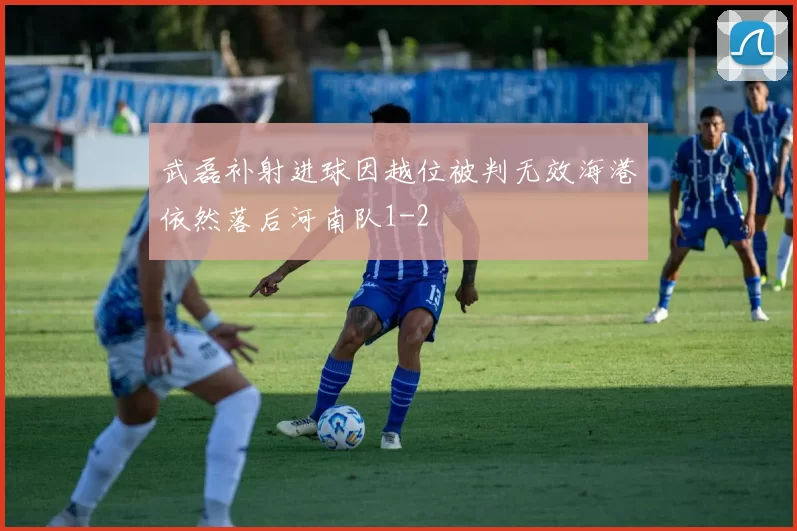 武磊补射进球因越位被判无效海港依然落后河南队1-2