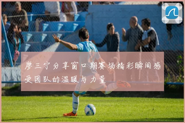 廖三宁分享窗口期赛场精彩瞬间感受团队的温暖与力量