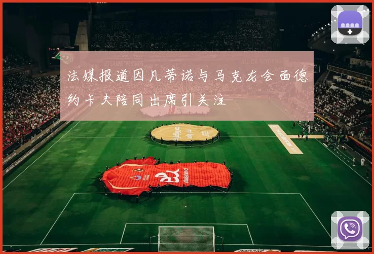 法媒报道因凡蒂诺与马克龙会面德约卡夫陪同出席引关注