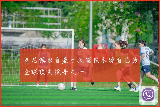 克尼佩尔自豪于投篮技术称自己为全球顶尖投手之一