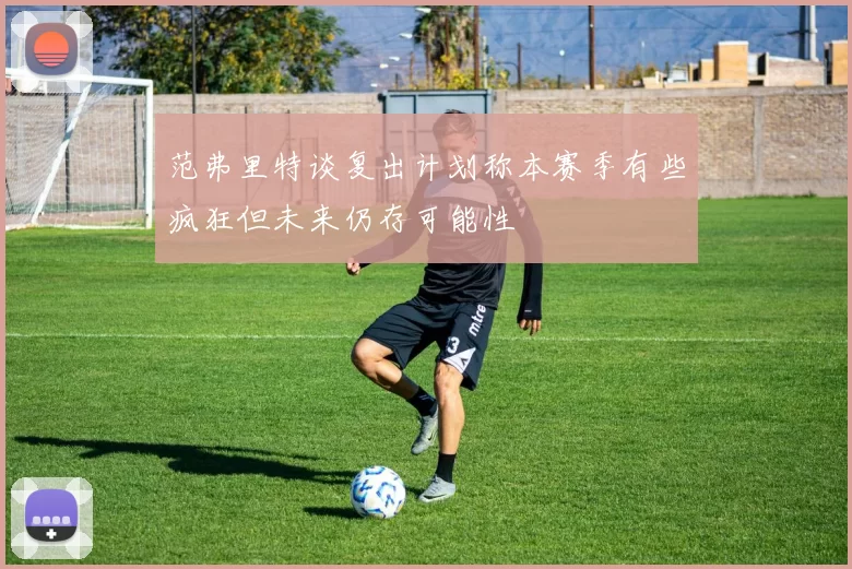 范弗里特谈复出计划称本赛季有些疯狂但未来仍存可能性