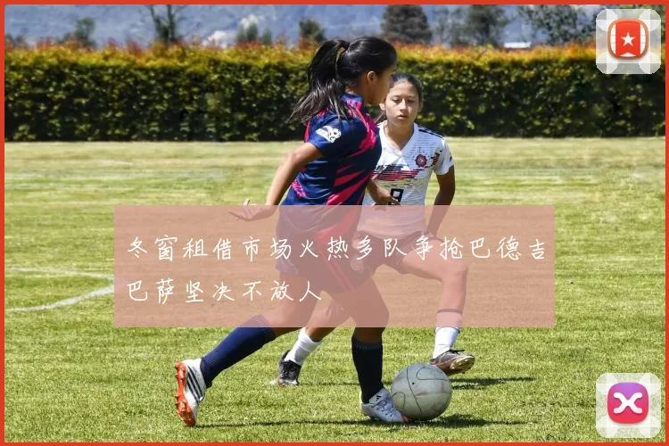 冬窗租借市场火热多队争抢巴德吉巴萨坚决不放人