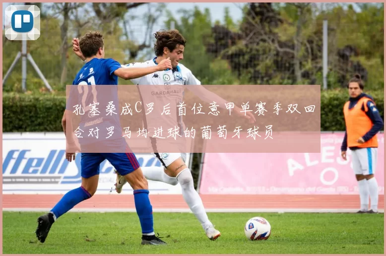 孔塞桑成C罗后首位意甲单赛季双回合对罗马均进球的葡萄牙球员
