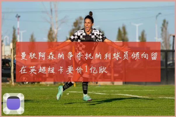 曼联阿森纳争夺托纳利球员倾向留在英超纽卡要价1亿欧