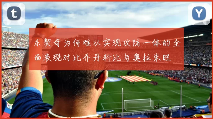 东契奇为何难以实现攻防一体的全面表现对比乔丹科比与奥拉朱旺