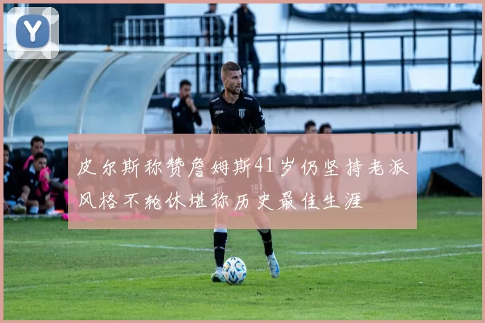 皮尔斯称赞詹姆斯41岁仍坚持老派风格不轮休堪称历史最佳生涯