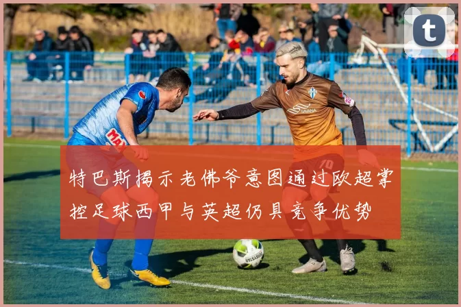 特巴斯揭示老佛爷意图通过欧超掌控足球西甲与英超仍具竞争优势