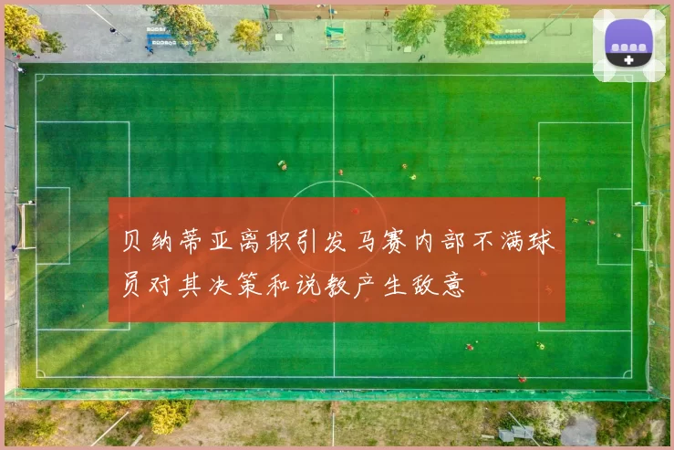 贝纳蒂亚离职引发马赛内部不满球员对其决策和说教产生敌意